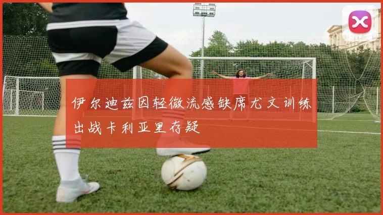 伊尔迪兹因轻微流感缺席尤文训练出战卡利亚里存疑