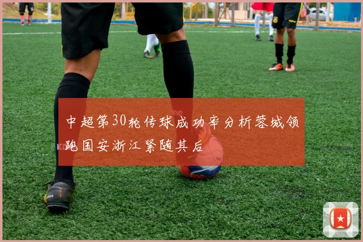 中超第30轮传球成功率分析蓉城领跑国安浙江紧随其后