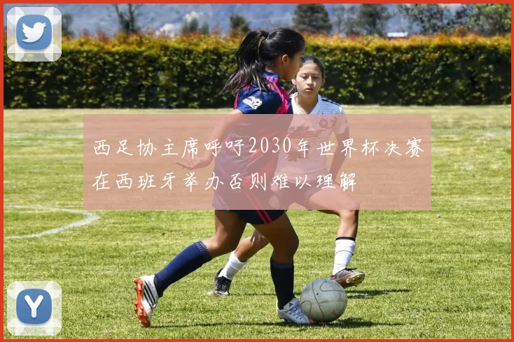 西足协主席呼吁2030年世界杯决赛在西班牙举办否则难以理解
