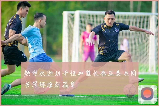 热烈欢迎刘子恒加盟长春亚泰共同书写辉煌新篇章