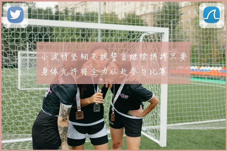 小波特坚韧不拔誓言继续拼搏只要身体允许将全力以赴参与比赛