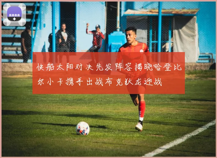 快船太阳对决先发阵容揭晓哈登比尔小卡携手出战布克狄龙迎战