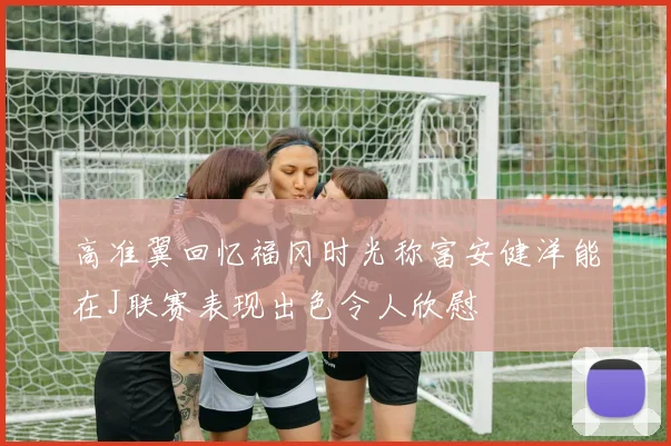 高准翼回忆福冈时光称富安健洋能在J联赛表现出色令人欣慰