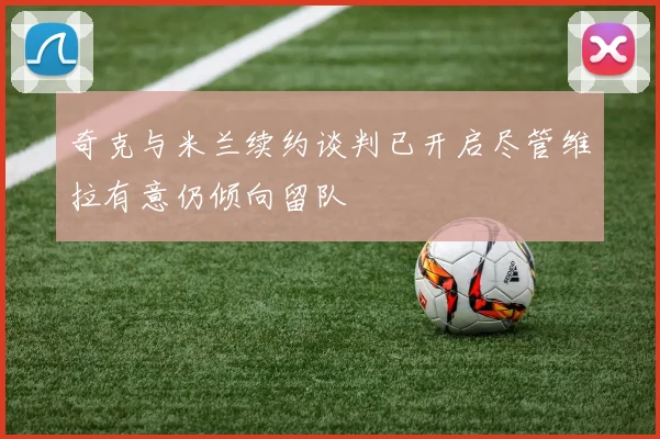 奇克与米兰续约谈判已开启尽管维拉有意仍倾向留队