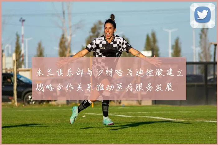 米兰俱乐部与沙特哈马迪控股建立战略合作关系推动医疗服务发展