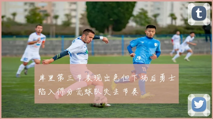 库里第三节表现出色但下场后勇士陷入得分荒球队失去节奏