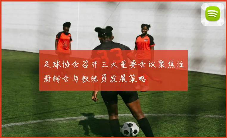足球协会召开三大重要会议聚焦注册转会与教练员发展策略