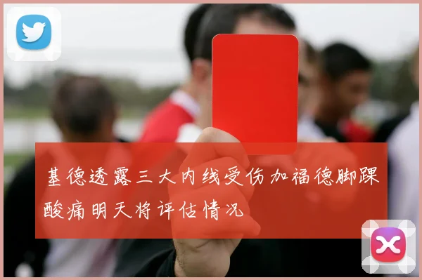 基德透露三大内线受伤加福德脚踝酸痛明天将评估情况