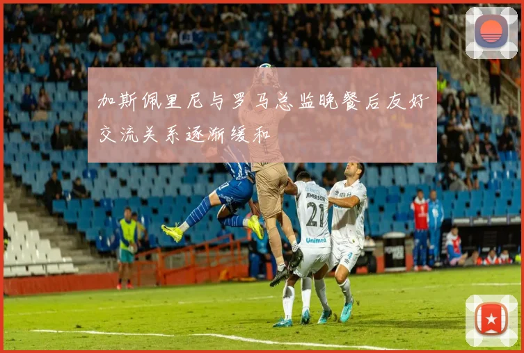 加斯佩里尼与罗马总监晚餐后友好交流关系逐渐缓和