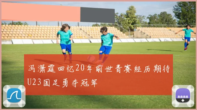 冯潇霆回忆20年前世青赛经历期待U23国足勇夺冠军