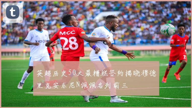 英超历史50大最糟糕签约揭晓穆德里克安东尼N佩佩名列前三
