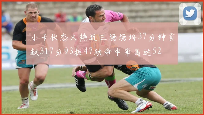 小卡状态火热近三场场均37分钟贡献317分93板47助命中率高达52