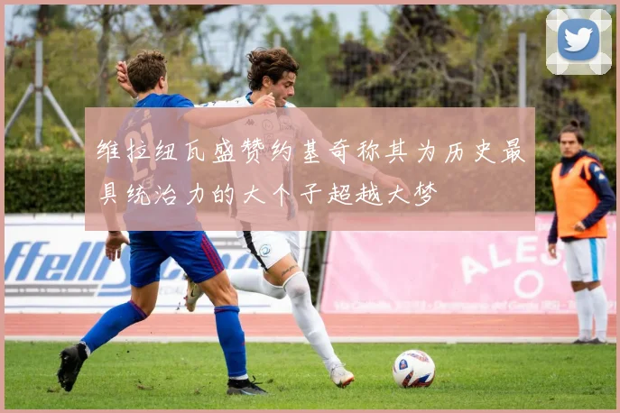 维拉纽瓦盛赞约基奇称其为历史最具统治力的大个子超越大梦