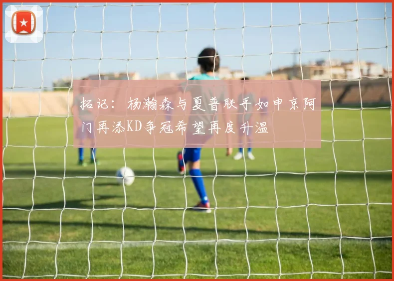 拓记：杨瀚森与夏普联手如申京阿门再添KD争冠希望再度升温