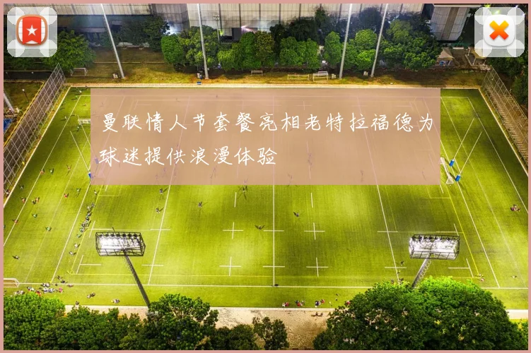 曼联情人节套餐亮相老特拉福德为球迷提供浪漫体验