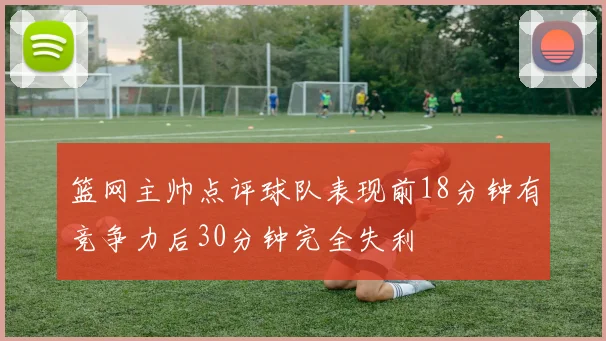 篮网主帅点评球队表现前18分钟有竞争力后30分钟完全失利