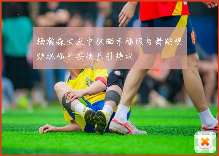 杨瀚森女友中秋晒幸福照与舞蹈视频祝福平安快乐引热议