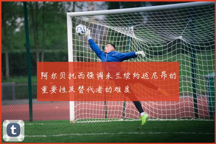 阿尔贝托西强调米兰续约迈尼昂的重要性及替代者的难度