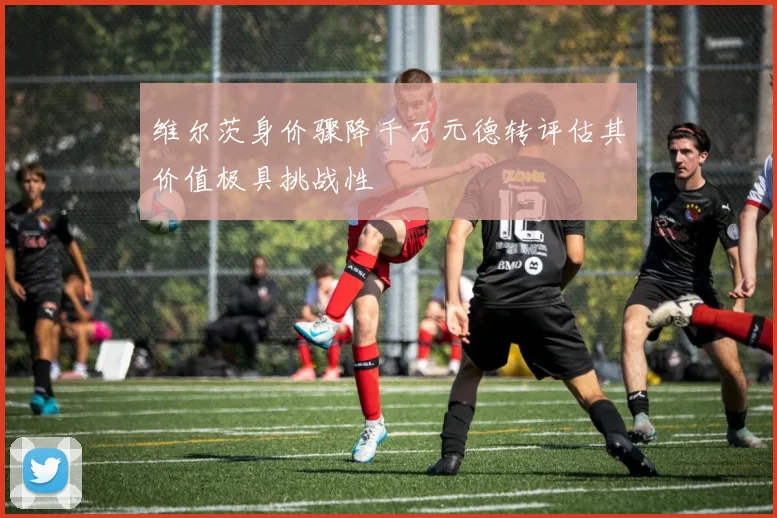 维尔茨身价骤降千万元德转评估其价值极具挑战性