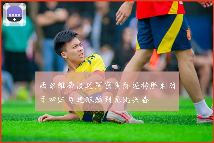 西尔维蒂谈迈阿密国际逆转胜利对于回归与进球感到无比兴奋