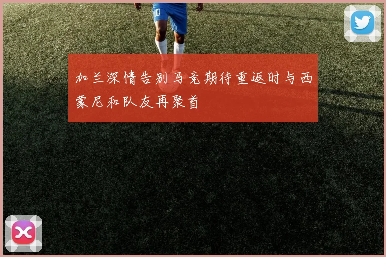 加兰深情告别马竞期待重返时与西蒙尼和队友再聚首